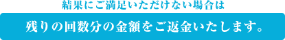 結果にご満足いただけない場合は、残りの回数分の金額をご返金いたします。